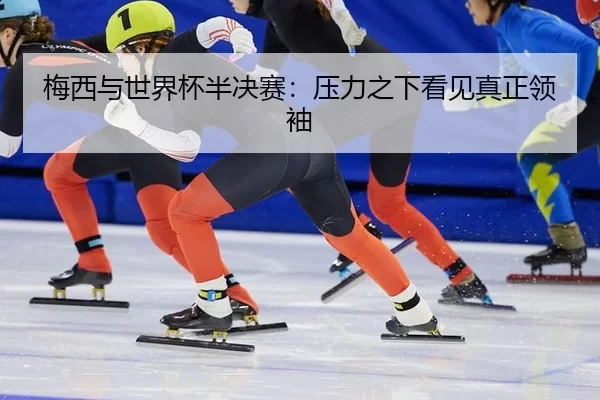 梅西与世界杯半决赛：压力之下看见真正领袖